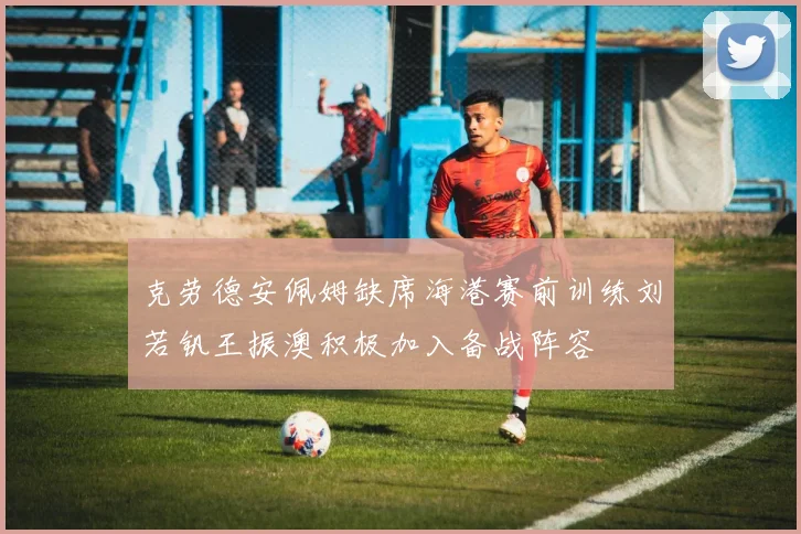 克劳德安佩姆缺席海港赛前训练刘若钒王振澳积极加入备战阵容