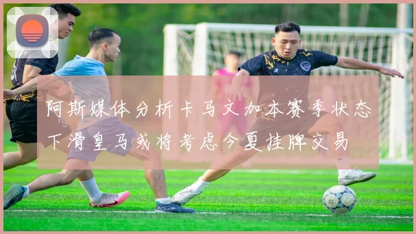 阿斯媒体分析卡马文加本赛季状态下滑皇马或将考虑今夏挂牌交易