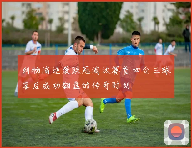 利物浦逆袭欧冠淘汰赛首回合三球落后成功翻盘的传奇时刻