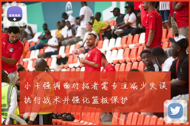 小卡强调面对拓者需专注减少失误执行战术并强化篮板保护