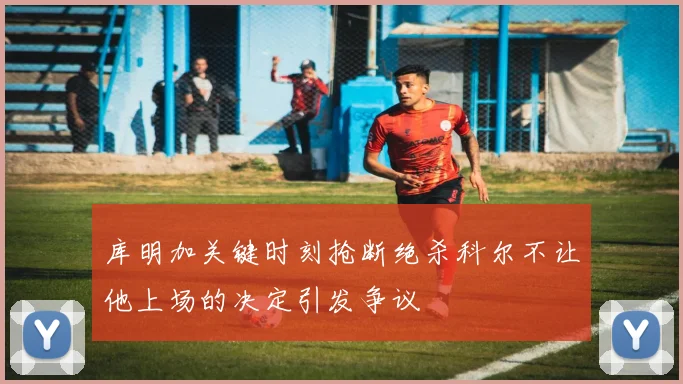 库明加关键时刻抢断绝杀科尔不让他上场的决定引发争议