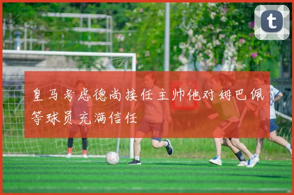 皇马考虑德尚接任主帅他对姆巴佩等球员充满信任