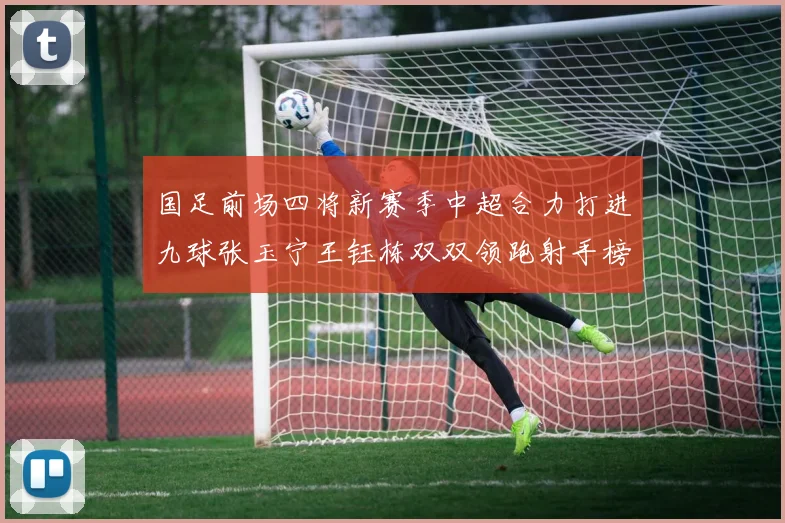 国足前场四将新赛季中超合力打进九球张玉宁王钰栋双双领跑射手榜
