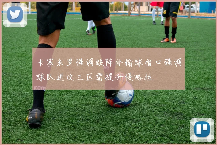 卡塞米罗强调缺阵非输球借口强调球队进攻三区需提升侵略性