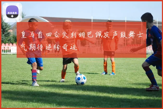 皇马首回合失利姆巴佩发声鼓舞士气期待逆转奇迹