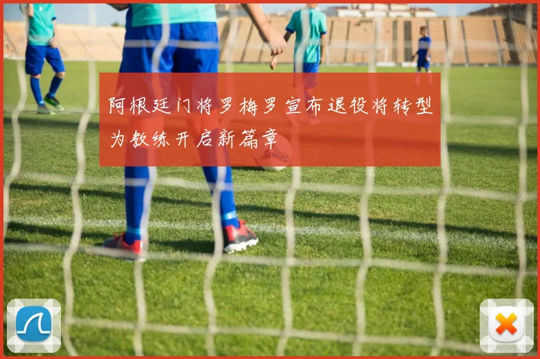 阿根廷门将罗梅罗宣布退役将转型为教练开启新篇章