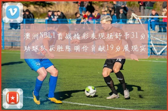 澳洲NBL1首战精彩表现杨舒予31分助球队获胜陈明伶贡献19分展现实力