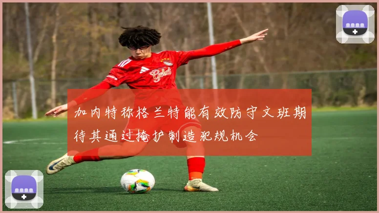 加内特称格兰特能有效防守文班期待其通过掩护制造犯规机会