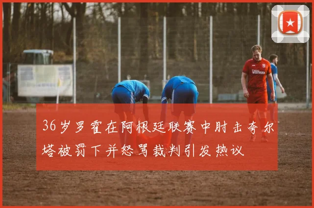 36岁罗霍在阿根廷联赛中肘击夸尔塔被罚下并怒骂裁判引发热议