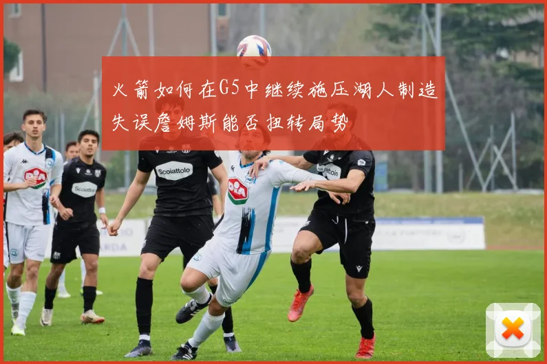 火箭如何在G5中继续施压湖人制造失误詹姆斯能否扭转局势