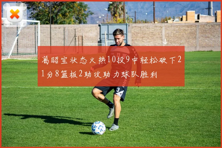 葛昭宝状态火热10投9中轻松砍下21分8篮板2助攻助力球队胜利