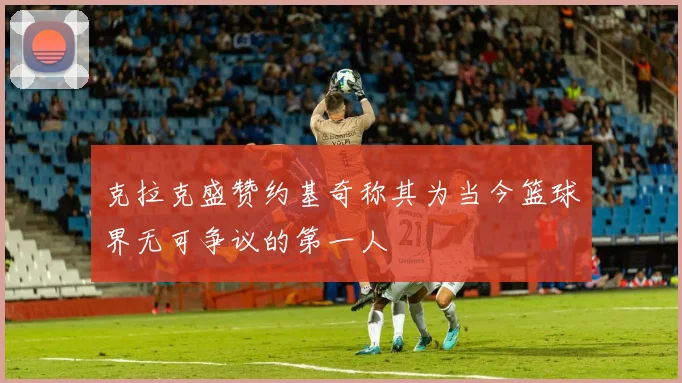 克拉克盛赞约基奇称其为当今篮球界无可争议的第一人
