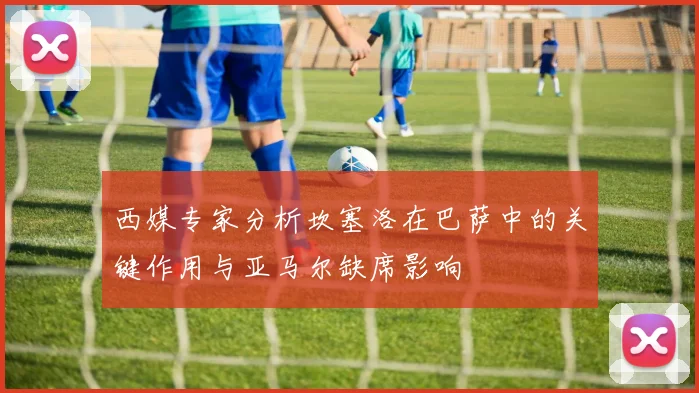 西媒专家分析坎塞洛在巴萨中的关键作用与亚马尔缺席影响