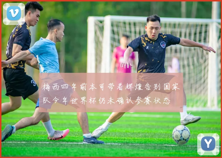 梅西四年前本可带着辉煌告别国家队今年世界杯仍未确认参赛状态