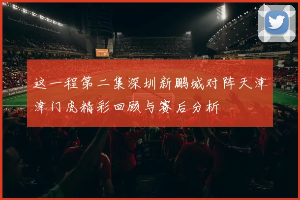 这一程第二集深圳新鹏城对阵天津津门虎精彩回顾与赛后分析
