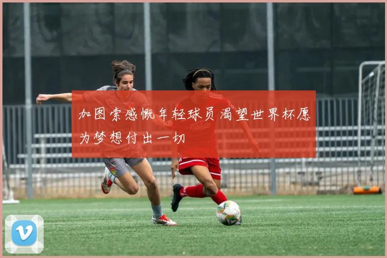 加图索感慨年轻球员渴望世界杯愿为梦想付出一切