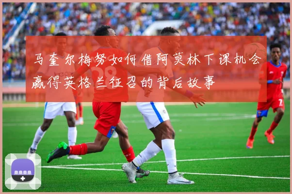 马奎尔梅努如何借阿莫林下课机会赢得英格兰征召的背后故事