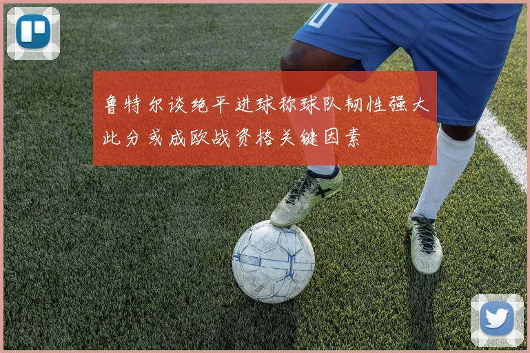 鲁特尔谈绝平进球称球队韧性强大此分或成欧战资格关键因素