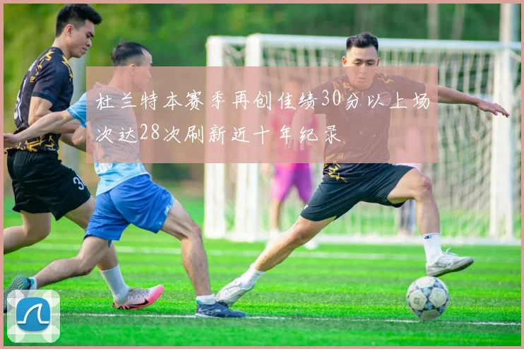 杜兰特本赛季再创佳绩30分以上场次达28次刷新近十年纪录